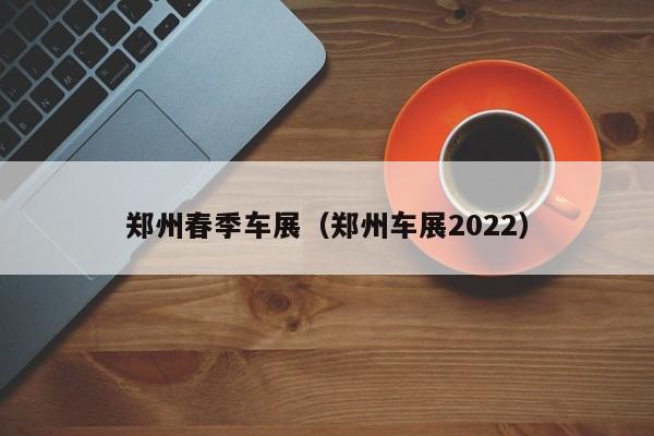 郑州春季车展（郑州车展2022）